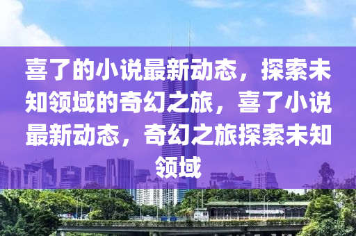 液壓動力機械,元件制造喜了的小說最新動態(tài)，探索未知領域的奇幻之旅，喜了小說最新動態(tài)，奇幻之旅探索未知領域
