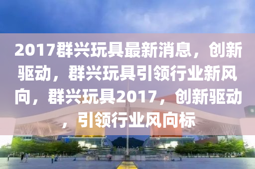 2017群興玩具最新消息，創(chuàng)新驅(qū)動，群興玩具引領(lǐng)行業(yè)新風(fēng)向，群興玩具2017，創(chuàng)新驅(qū)動，引領(lǐng)行業(yè)風(fēng)向標(biāo)液壓動力機(jī)械,元件制造