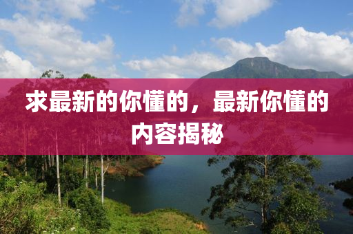 求最新的你懂的液壓動力機械,元件制造，最新你懂的內(nèi)容揭秘