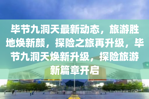 畢節(jié)九洞天最新動(dòng)態(tài)，旅游勝地?zé)ㄐ骂?，探險(xiǎn)之旅再升級(jí)，畢節(jié)九洞天煥新升級(jí)，探險(xiǎn)旅游新篇章開啟液壓動(dòng)力機(jī)械,元件制造