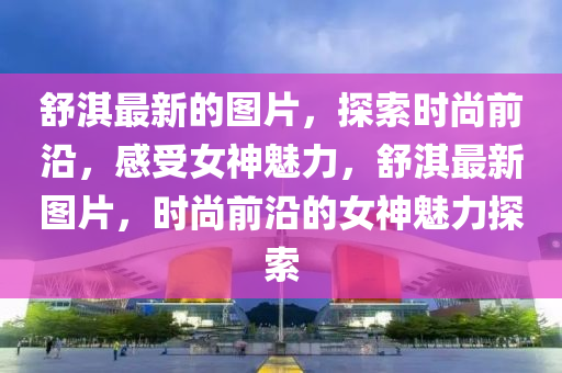 舒淇最新的圖片，探索時尚前沿，感受女神魅力，舒淇最新圖片，時尚前沿的女神魅力探索液壓動力機械,元件制造