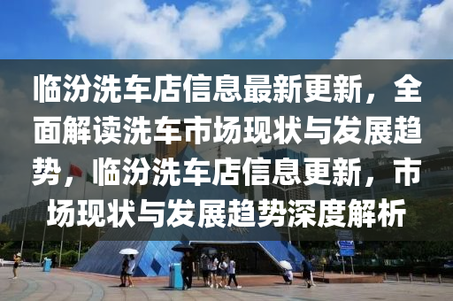 臨汾洗車店信息最新更新，全面解讀洗車市場現(xiàn)狀與發(fā)展趨勢，臨汾洗車店信息更新，市場現(xiàn)狀與發(fā)展趨勢深度解析液壓動力機(jī)械,元件制造