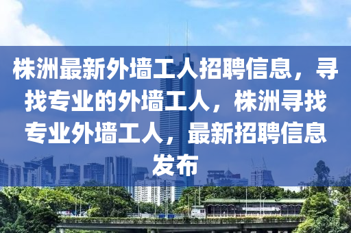 株洲最新外墻工人招聘信息，尋找專業(yè)的外墻工人，株洲尋找專業(yè)外墻工人，最新招聘信息發(fā)布液壓動力機械,元件制造