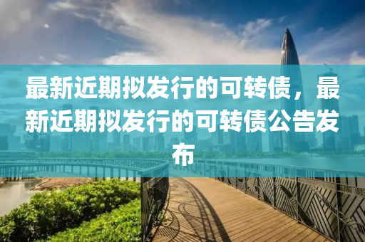 最新近期擬發(fā)行的可轉(zhuǎn)債，最新近期擬發(fā)行的可轉(zhuǎn)債公告發(fā)布