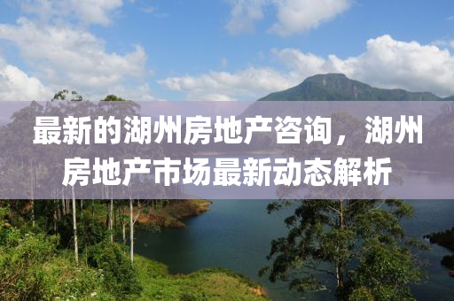 最新的湖州房地產(chǎn)咨詢，湖州房地產(chǎn)市場最新動態(tài)解析