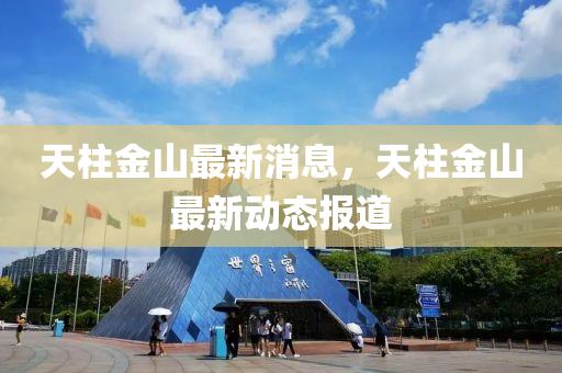 天柱金山最新消息，天柱金山最新動(dòng)態(tài)報(bào)道