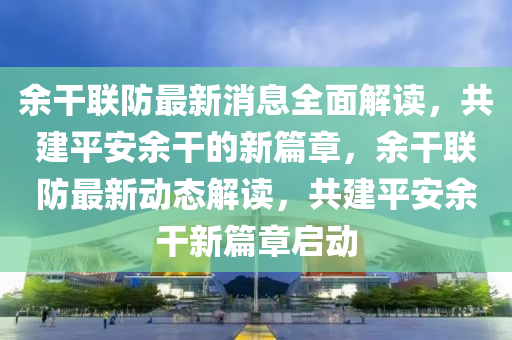余干聯(lián)防最新消息全面解讀，共建平安余干的新篇章，余干聯(lián)防最新動態(tài)解讀，共建平安余干新篇章啟動