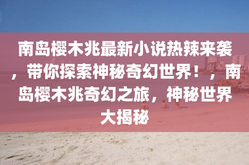南島櫻木兆最新小說(shuō)熱辣來(lái)襲，帶你探索神秘奇幻世界！，南島櫻木兆奇幻之旅，神秘世界大揭秘