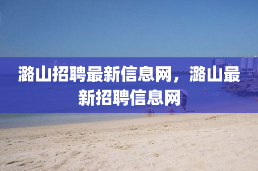 潞山招聘最新信息網(wǎng)，潞山最新招聘信息網(wǎng)