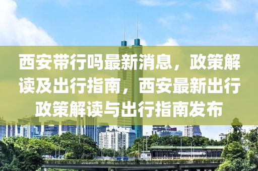 西安帶行嗎最新消息，政策解讀及出行指南，西安最新出行政策解讀與出行指南發(fā)布