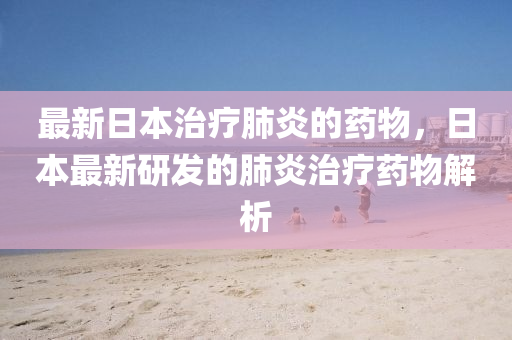 最新日本治療肺炎的藥物，日本最新研發(fā)的肺炎治療藥物解析