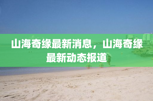 山海奇緣最新消息，山海奇緣最新動(dòng)態(tài)報(bào)道