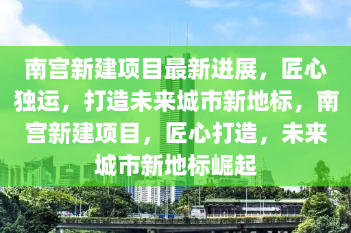 南宮新建項(xiàng)目最新進(jìn)展，匠心獨(dú)運(yùn)，打造未來城市新地標(biāo)，南宮新建項(xiàng)目，匠心打造，未來城市新地標(biāo)崛起