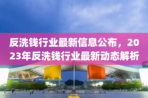 反洗錢行業(yè)最新信息公布，2023年反洗錢行業(yè)最新動(dòng)態(tài)解析