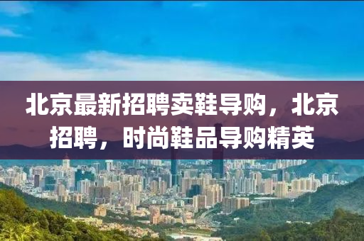 北京最新招聘賣鞋導(dǎo)購，北京招聘，時尚鞋品導(dǎo)購精英