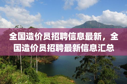 全國造價員招聘信息最新，全國造價員招聘最新信息匯總