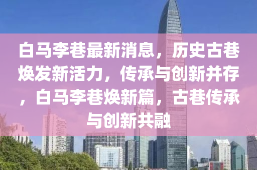 白馬李巷最新消息，歷史古巷煥發(fā)新活力，傳承與創(chuàng)新并存，白馬李巷煥新篇，古巷傳承與創(chuàng)新共融