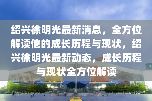 紹興徐明光最新消息，全方位解讀他的成長歷程與現(xiàn)狀，紹興徐明光最新動態(tài)，成長歷程與現(xiàn)狀全方位解讀