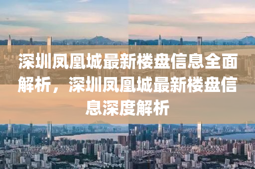 深圳鳳凰城最新樓盤信息全面解析，深圳鳳凰城最新樓盤信息深度解析