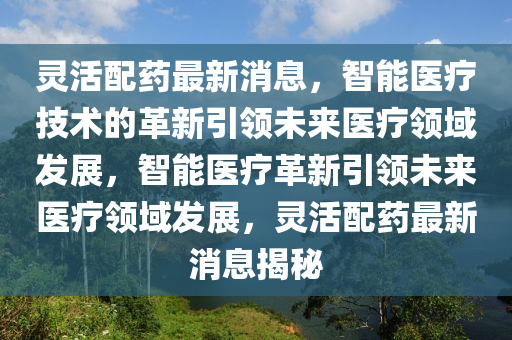 靈活配藥最新消息，智能醫(yī)療技術(shù)的革新引領(lǐng)未來醫(yī)療領(lǐng)域發(fā)展，智能醫(yī)療革新引領(lǐng)未來醫(yī)療領(lǐng)域發(fā)展，靈活配藥最新消息揭秘