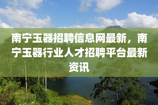 南寧玉器招聘信息網(wǎng)最新，南寧玉器行業(yè)人才招聘平臺(tái)最新資訊