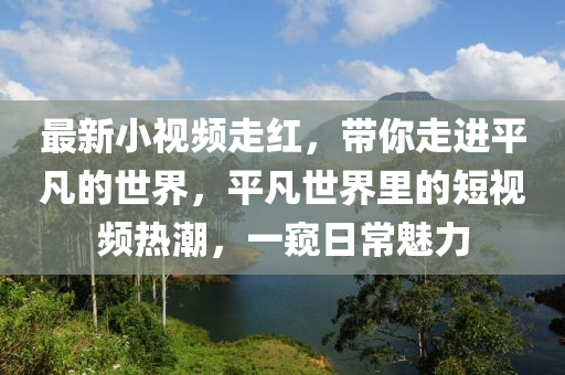 最新小視頻走紅，帶你走進(jìn)平凡的世界，平凡世界里的短視頻熱潮，一窺日常魅力