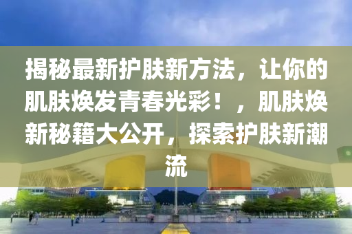揭秘最新護(hù)膚新方法，讓你的肌膚煥發(fā)青春光彩！，肌膚煥新秘籍大公開，探索護(hù)膚新潮流