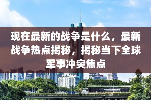 現(xiàn)在最新的戰(zhàn)爭(zhēng)是什么，最新戰(zhàn)爭(zhēng)熱點(diǎn)揭秘，揭秘當(dāng)下全球軍事沖突焦點(diǎn)
