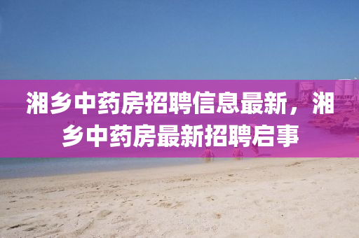 湘鄉(xiāng)中藥房招聘信息最新，湘鄉(xiāng)中藥房最新招聘啟事