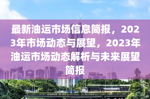 最新油運(yùn)市場(chǎng)信息簡(jiǎn)報(bào)，2023年市場(chǎng)動(dòng)態(tài)與展望，2023年油運(yùn)市場(chǎng)動(dòng)態(tài)解析與未來(lái)展望簡(jiǎn)報(bào)
