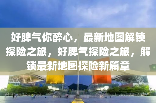 好脾氣你醉心，最新地圖解鎖探險(xiǎn)之旅，好脾氣探險(xiǎn)之旅，解鎖最新地圖探險(xiǎn)新篇章