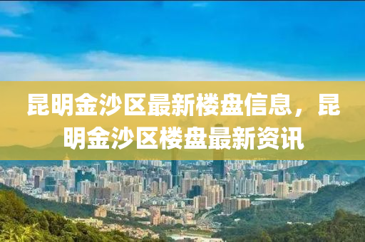 昆明金沙區(qū)最新樓盤信息，昆明金沙區(qū)樓盤最新資訊