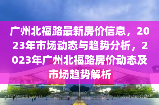 廣州北福路最新房價信息，2023年市場動態(tài)與趨勢分析，2023年廣州北福路房價動態(tài)及市場趨勢解析