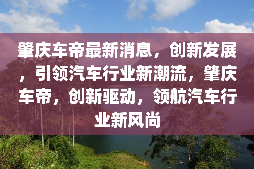 肇慶車帝最新消息，創(chuàng)新發(fā)展，引領(lǐng)汽車行業(yè)新潮流，肇慶車帝，創(chuàng)新驅(qū)動，領(lǐng)航汽車行業(yè)新風尚