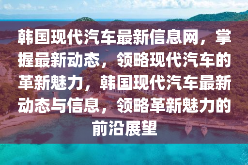 韓國現(xiàn)代汽車最新信息網(wǎng)，掌握最新動(dòng)態(tài)，領(lǐng)略現(xiàn)代汽車的革新魅力，韓國現(xiàn)代汽車最新動(dòng)態(tài)與信息，領(lǐng)略革新魅力的前沿展望