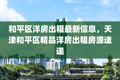 和平區(qū)洋房出租最新信息，天津和平區(qū)精品洋房出租房源速遞