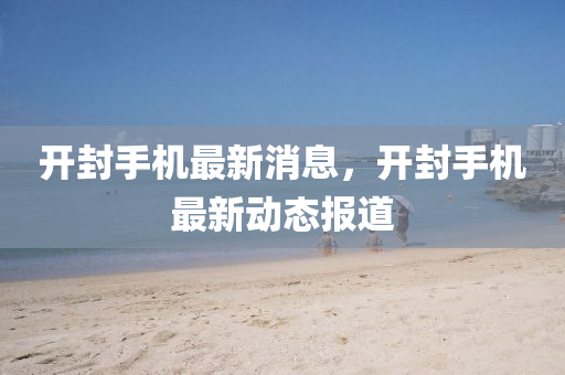 開封手機最新消息，開封手機最新動態(tài)報道