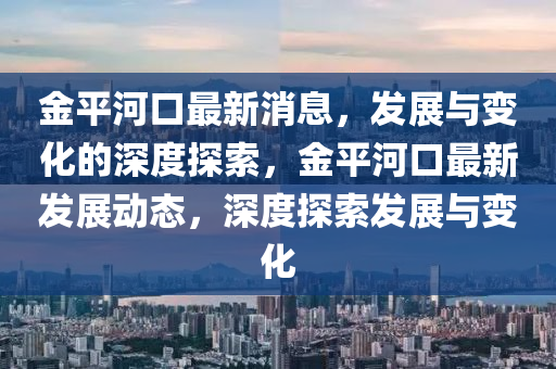 金平河口最新消息，發(fā)展與變化的深度探索，金平河口最新發(fā)展動態(tài)，深度探索發(fā)展與變化