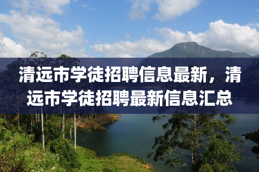 清遠(yuǎn)市學(xué)徒招聘信息最新，清遠(yuǎn)市學(xué)徒招聘最新信息匯總