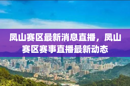 鳳山賽區(qū)最新消息直播，鳳山賽區(qū)賽事直播最新動(dòng)態(tài)