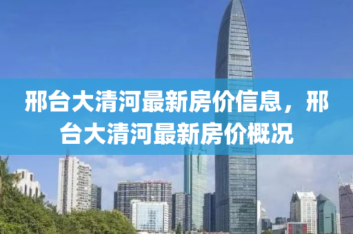 邢臺(tái)大清河最新房?jī)r(jià)信息，邢臺(tái)大清河最新房?jī)r(jià)概況