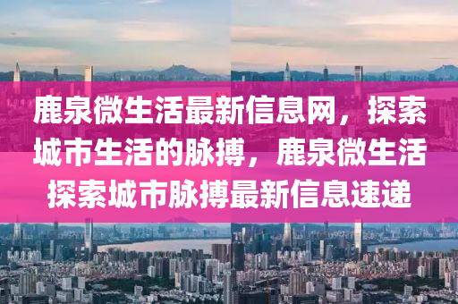 鹿泉微生活最新信息網(wǎng)，探索城市生活的脈搏，鹿泉微生活探索城市脈搏最新信息速遞