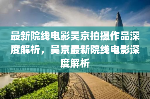 最新院線電影吳京拍攝作品深度解析，吳京最新院線電影深度解析