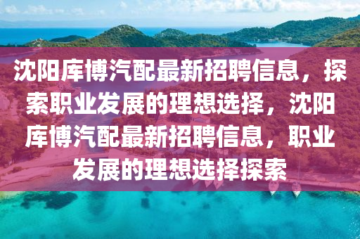 沈陽庫博汽配最新招聘信息，探索職業(yè)發(fā)展的理想選擇，沈陽庫博汽配最新招聘信息，職業(yè)發(fā)展的理想選擇探索
