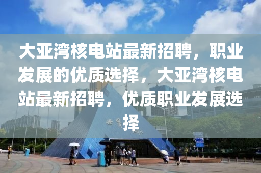 大亞灣核電站最新招聘，職業(yè)發(fā)展的優(yōu)質(zhì)選擇，大亞灣核電站最新招聘，優(yōu)質(zhì)職業(yè)發(fā)展選擇