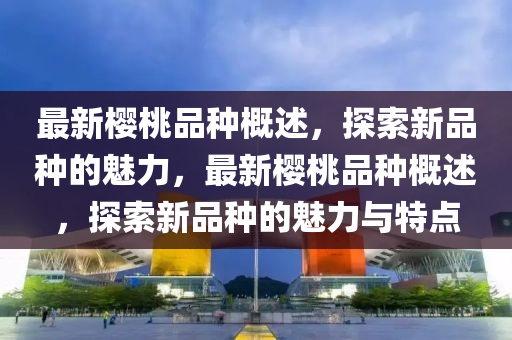最新櫻桃品種概述，探索新品種的魅力，最新櫻桃品種概述，探索新品種的魅力與特點(diǎn)