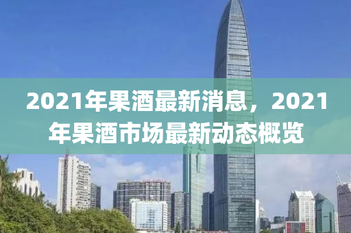 2021年果酒最新消息，2021年果酒市場最新動(dòng)態(tài)概覽