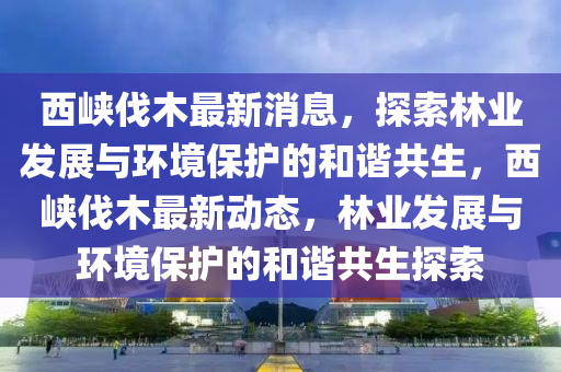 西峽伐木最新消息，探索林業(yè)發(fā)展與環(huán)境保護的和諧共生，西峽伐木最新動態(tài)，林業(yè)發(fā)展與環(huán)境保護的和諧共生探索