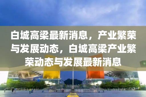 白城高梁最新消息，產(chǎn)業(yè)繁榮與發(fā)展動態(tài)，白城高梁產(chǎn)業(yè)繁榮動態(tài)與發(fā)展最新消息液壓動力機(jī)械,元件制造