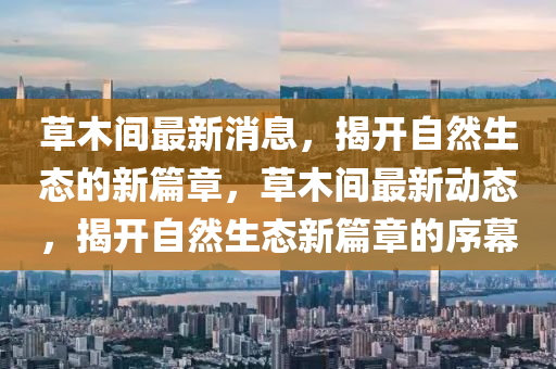 草木間最新消息，揭開自然生態(tài)的新篇章，草木間最新動(dòng)態(tài)，揭開自然生態(tài)新篇章的序幕